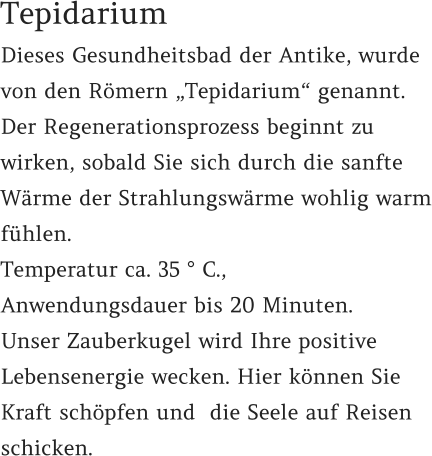 Dieses Gesundheitsbad der Antike, wurde von den Römern „Tepidarium“ genannt. Der Regenerationsprozess beginnt zu wirken, sobald Sie sich durch die sanfte Wärme der Strahlungswärme wohlig warm fühlen.  Temperatur ca. 35 ° C.,  Anwendungsdauer bis 20 Minuten. Unser Zauberkugel wird Ihre positive Lebensenergie wecken. Hier können Sie Kraft schöpfen und  die Seele auf Reisen schicken.   Tepidarium