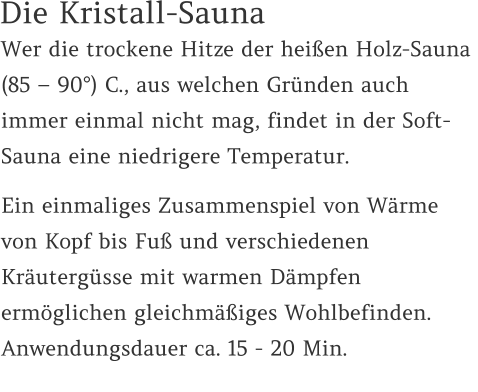 Die Kristall-Sauna Wer die trockene Hitze der heißen Holz-Sauna  (85 – 90°) C., aus welchen Gründen auch immer einmal nicht mag, findet in der Soft-Sauna eine niedrigere Temperatur.  Ein einmaliges Zusammenspiel von Wärme von Kopf bis Fuß und verschiedenen Kräutergüsse mit warmen Dämpfen ermöglichen gleichmäßiges Wohlbefinden. Anwendungsdauer ca. 15 - 20 Min.