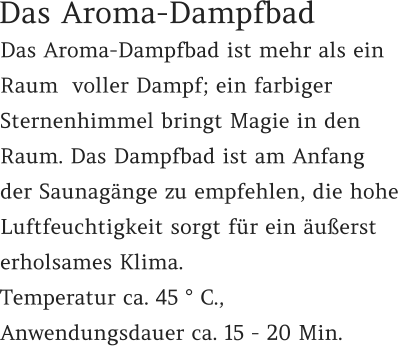 Das Aroma-Dampfbad ist mehr als ein Raum  voller Dampf; ein farbiger Sternenhimmel bringt Magie in den Raum. Das Dampfbad ist am Anfang der Saunagänge zu empfehlen, die hohe Luftfeuchtigkeit sorgt für ein äußerst erholsames Klima.  Temperatur ca. 45 ° C.,  Anwendungsdauer ca. 15 - 20 Min.  Das Aroma-Dampfbad