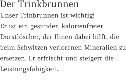 Unser Trinbrunnen ist wichtig!  Er ist ein gesunder, kalorienfreier Durstlöscher, der Ihnen dabei hilft, die beim Schwitzen verlorenen Mineralien zu ersetzen. Er erfrischt und steigert die Leistungsfähigkeit..    Der Trinkbrunnen