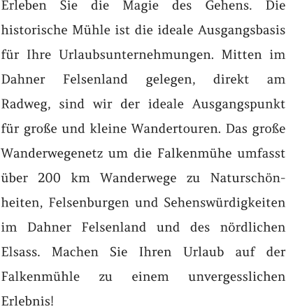 Erleben Sie die Magie des Gehens. Die historische Mühle ist die ideale Ausgangsbasis für Ihre Urlaubsunternehmungen. Mitten im Dahner Felsenland gelegen, direkt am Radweg, sind wir der ideale Ausgangspunkt für große und kleine Wandertouren. Das große Wanderwegenetz um die Falkenmühe umfasst über 200 km Wanderwege zu Naturschön-heiten, Felsenburgen und Sehenswürdigkeiten im Dahner Felsenland und des nördlichen Elsass. Machen Sie Ihren Urlaub auf der Falkenmühle zu einem unvergesslichen Erlebnis!