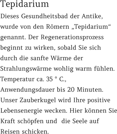 Dieses Gesundheitsbad der Antike, wurde von den Römern „Tepidarium“ genannt. Der Regenerationsprozess beginnt zu wirken, sobald Sie sich durch die sanfte Wärme der Strahlungswärme wohlig warm fühlen.  Temperatur ca. 35 ° C.,  Anwendungsdauer bis 20 Minuten. Unser Zauberkugel wird Ihre positive Lebensenergie wecken. Hier können Sie Kraft schöpfen und  die Seele auf Reisen schicken.   Tepidarium