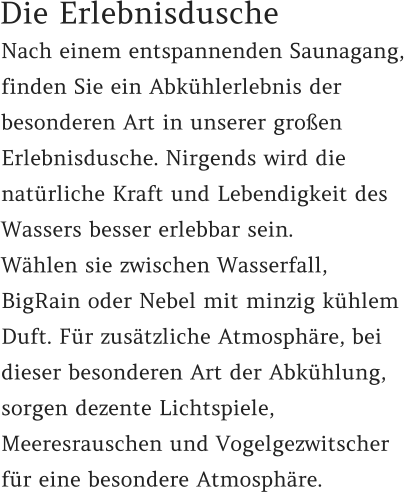 Nach einem entspannenden Saunagang, finden Sie ein Abkühlerlebnis der besonderen Art in unserer großen Erlebnisdusche. Nirgends wird die natürliche Kraft und Lebendigkeit des Wassers besser erlebbar sein.  Wählen sie zwischen Wasserfall, BigRain oder Nebel mit minzig kühlem Duft. Für zusätzliche Atmosphäre, bei dieser besonderen Art der Abkühlung, sorgen dezente Lichtspiele, Meeresrauschen und Vogelgezwitscher für eine besondere Atmosphäre. Die Erlebnisdusche