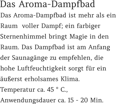 Das Aroma-Dampfbad ist mehr als ein Raum  voller Dampf; ein farbiger Sternenhimmel bringt Magie in den Raum. Das Dampfbad ist am Anfang der Saunagänge zu empfehlen, die hohe Luftfeuchtigkeit sorgt für ein äußerst erholsames Klima.  Temperatur ca. 45 ° C.,  Anwendungsdauer ca. 15 - 20 Min.  Das Aroma-Dampfbad