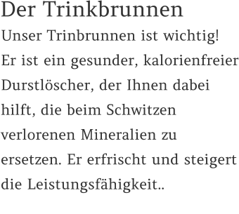 Unser Trinbrunnen ist wichtig!  Er ist ein gesunder, kalorienfreier Durstlöscher, der Ihnen dabei hilft, die beim Schwitzen verlorenen Mineralien zu ersetzen. Er erfrischt und steigert die Leistungsfähigkeit..    Der Trinkbrunnen