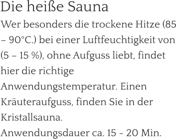 Wer besonders die trockene Hitze (85 – 90°C.) bei einer Luftfeuchtigkeit von (5 – 15 %), ohne Aufguss liebt, findet hier die richtige Anwendungstemperatur. Einen Kräuteraufguss, finden Sie in der Kristallsauna. Anwendungsdauer ca. 15 - 20 Min.  Die heiße Sauna