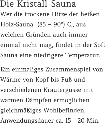 Die Kristall-Sauna Wer die trockene Hitze der heißen Holz-Sauna  (85 – 90°) C., aus welchen Gründen auch immer einmal nicht mag, findet in der Soft-Sauna eine niedrigere Temperatur.  Ein einmaliges Zusammenspiel von Wärme von Kopf bis Fuß und verschiedenen Kräutergüsse mit warmen Dämpfen ermöglichen gleichmäßiges Wohlbefinden. Anwendungsdauer ca. 15 - 20 Min.
