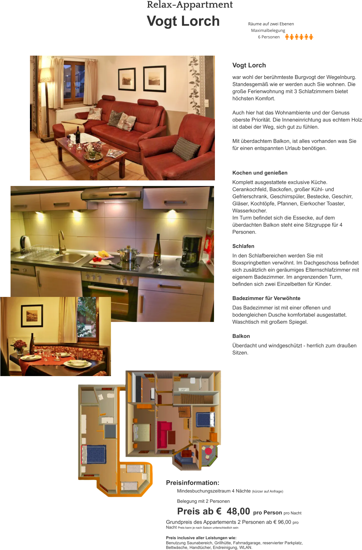 Relax-Appartment  Vogt Lorch  Vogt Lorch  war wohl der berühmteste Burgvogt der Wegelnburg. Standesgemäß wie er werden auch Sie wohnen. Die große Ferienwohnung mit 3 Schlafzimmern bietet höchsten Komfort.  Auch hier hat das Wohnambiente und der Genuss oberste Priorität. Die Inneneinrichtung aus echtem Holz ist dabei der Weg, sich gut zu fühlen.  Mit überdachtem Balkon, ist alles vorhanden was Sie für einen entspannten Urlaub benötigen. Kochen und genießen  Komplett ausgestattete exclusive Küche. Cerankochfeld, Backofen, großer Kühl- und Gefrierschrank, Geschirrspüler, Bestecke, Geschirr, Gläser, Kochtöpfe, Pfannen, Eierkocher Toaster, Wasserkocher. Im Turm befindet sich die Essecke, auf dem überdachten Balkon steht eine Sitzgruppe für 4 Personen.  Schlafen  In den Schlafbereichen werden Sie mit Boxspringbetten verwöhnt. Im Dachgeschoss befindet sich zusätzlich ein geräumiges Elternschlafzimmer mit eigenem Badezimmer. Im angrenzenden Turm, befinden sich zwei Einzelbetten für Kinder.  Badezimmer für Verwöhnte  Das Badezimmer ist mit einer offenen und bodengleichen Dusche komfortabel ausgestattet. Waschtisch mit großem Spiegel.  Balkon  Überdacht und windgeschützt - herrlich zum draußen Sitzen. Preisinformation:  Mindesbuchungszeitraum 4 Nächte (kürzer auf Anfrage)  Belegung mit 2 Personen Preis ab €  48,00 pro Person pro Nacht Grundpreis des Appartements 2 Personen ab € 96,00 pro Nacht Preis kann je nach Saison unterschiedlich sein  Preis inclusive aller Leistungen wie: Benutzung Saunabereich, Grillhütte, Fahrradgarage, reservierter Parkplatz, Bettwäsche, Handtücher, Endreinigung, WLAN.