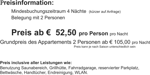 Preisinformation:  Mindesbuchungszeitraum 4 Nächte  (kürzer auf Anfrage) Belegung mit 2 Personen  Preis ab €  52,50 pro Person pro Nacht Grundpreis des Appartements 2 Personen ab € 105,00 pro Nacht                                                                                          Preis kann je nach Saison unterschiedlich sein   Preis inclusive aller Leistungen wie: Benutzung Saunabereich, Grillhütte, Fahrradgarage, reservierter Parkplatz, Bettwäsche, Handtücher, Endreinigung, WLAN.