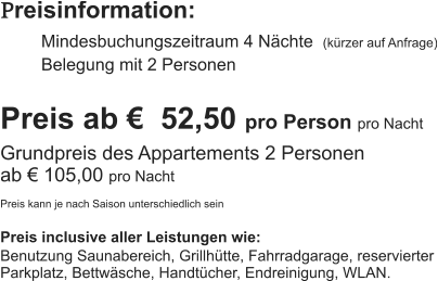 Preisinformation:  Mindesbuchungszeitraum 4 Nächte  (kürzer auf Anfrage) Belegung mit 2 Personen  Preis ab €  52,50 pro Person pro Nacht Grundpreis des Appartements 2 Personen  ab € 105,00 pro Nacht  Preis kann je nach Saison unterschiedlich sein  Preis inclusive aller Leistungen wie: Benutzung Saunabereich, Grillhütte, Fahrradgarage, reservierter Parkplatz, Bettwäsche, Handtücher, Endreinigung, WLAN.