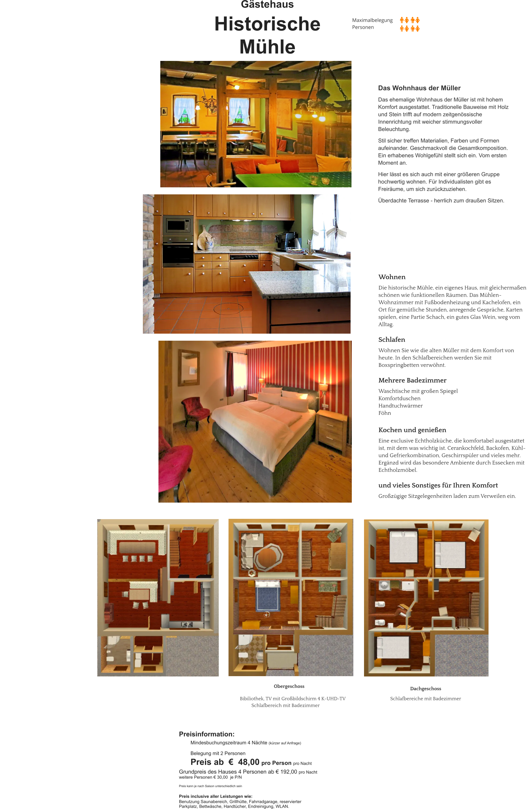Gästehaus  Historische  Mühle Das Wohnhaus der Müller  Das ehemalige Wohnhaus der Müller ist mit hohem Komfort ausgestattet. Traditionelle Bauweise mit Holz und Stein trifft auf modern zeitgenössische Innenrichtung mit weicher stimmungsvoller Beleuchtung.  Stil sicher treffen Materialien, Farben und Formen aufeinander. Geschmackvoll die Gesamtkomposition. Ein erhabenes Wohlgefühl stellt sich ein. Vom ersten Moment an.  Hier lässt es sich auch mit einer größeren Gruppe hochwertig wohnen. Für Individualisten gibt es Freiräume, um sich zurückzuziehen.  Überdachte Terrasse - herrlich zum draußen Sitzen.     Obergeschoss  Bibiliothek, TV mit Großbildschirm 4 K-UHD-TV Schlafbereich mit Badezimmer Dachgeschoss    Schlafbereiche mit Badezimmer Wohnen  Die historische Mühle, ein eigenes Haus, mit gleichermaßen  schönen wie funktionellen Räumen. Das Mühlen- Wohnzimmer mit Fußbodenheizung und Kachelofen, ein   Ort für gemütliche Stunden, anregende Gespräche, Karten  spielen, eine Partie Schach, ein gutes Glas Wein, weg vom  Alltag.   Schlafen  Wohnen Sie wie die alten Müller mit dem Komfort von  heute. In den Schlafbereichen werden Sie mit  Boxspringbetten verwöhnt.   Mehrere Badezimmer   Waschtische mit großen Spiegel Komfortduschen Handtuchwärmer Föhn  Kochen und genießen  Eine exclusive Echtholzküche, die komfortabel ausgestattet  ist, mit dem was wichtig ist. Cerankochfeld, Backofen, Kühl-  und Gefrierkombination, Geschirrspüler und vieles mehr.  Ergänzd wird das besondere Ambiente durch Essecken mit  Echtholzmöbel.  und vieles Sonstiges für Ihren Komfort  Großzügige Sitzgelegenheiten laden zum Verweilen ein.    Preisinformation:  Mindesbuchungszeitraum 4 Nächte (kürzer auf Anfrage)  Belegung mit 2 Personen Preis ab  €  48,00 pro Person pro Nacht Grundpreis des Hauses 4 Personen ab € 192,00 pro Nacht weitere Personen € 30,00  je P/N   Preis kann je nach Saison unterschiedlich sein  Preis inclusive aller Leistungen wie: Benutzung Saunabereich, Grillhütte, Fahrradgarage, reservierter  Parkplatz, Bettwäsche, Handtücher, Endreinigung, WLAN.