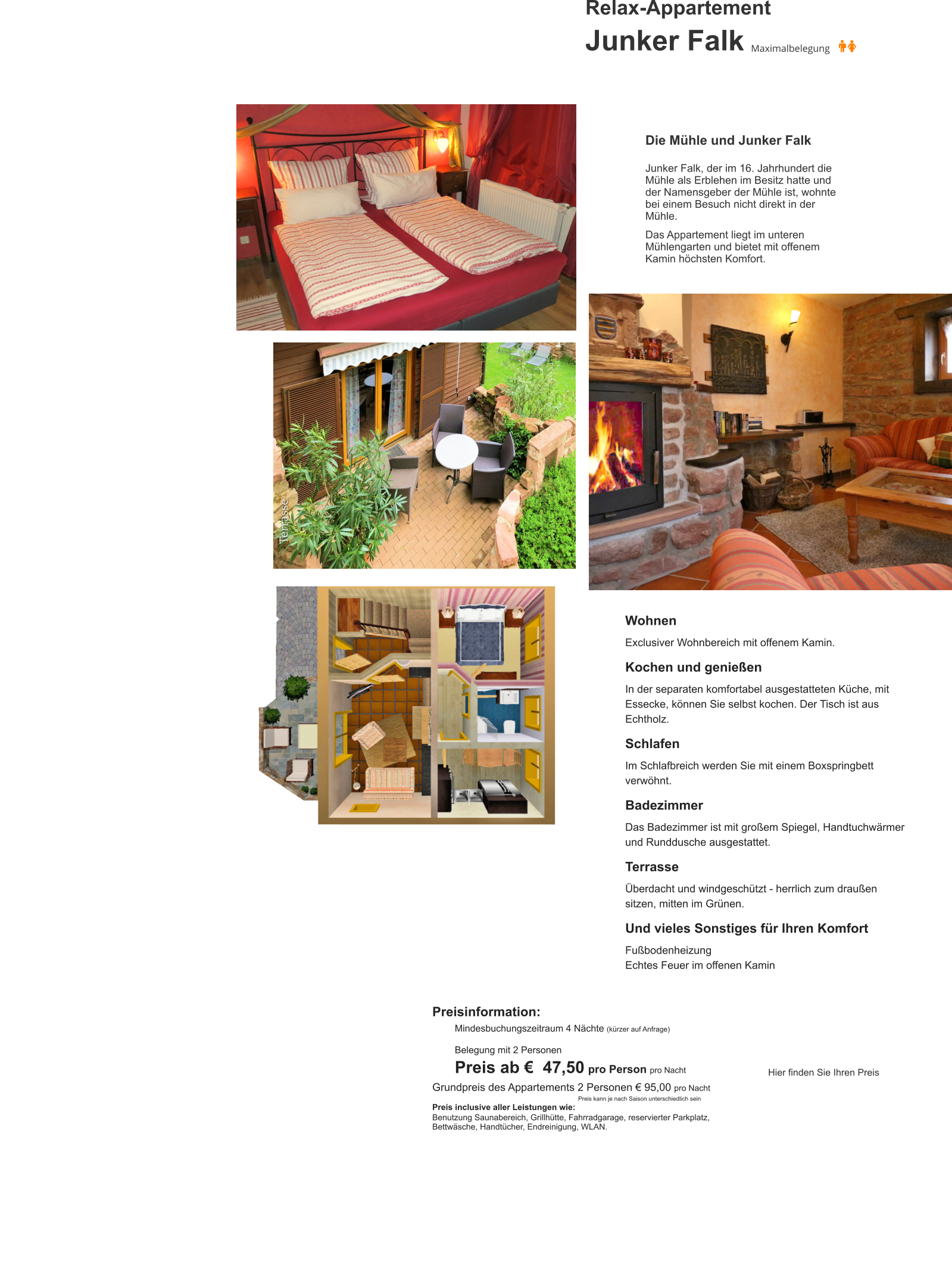 Relax-Appartement Junker Falk Wohnen  Exclusiver Wohnbereich mit offenem Kamin.  Kochen und genießen  In der separaten komfortabel ausgestatteten Küche, mit Essecke, können Sie selbst kochen. Der Tisch ist aus Echtholz.  Schlafen  Im Schlafbreich werden Sie mit einem Boxspringbett verwöhnt.  Badezimmer   Das Badezimmer ist mit großem Spiegel, Handtuchwärmer  und Runddusche ausgestattet.  Terrasse  Überdacht und windgeschützt - herrlich zum draußen sitzen, mitten im Grünen.  Und vieles Sonstiges für Ihren Komfort  Fußbodenheizung Echtes Feuer im offenen Kamin Die Mühle und Junker Falk  Junker Falk, der im 16. Jahrhundert die Mühle als Erblehen im Besitz hatte und der Namensgeber der Mühle ist, wohnte bei einem Besuch nicht direkt in der Mühle.   Das Appartement liegt im unteren Mühlengarten und bietet mit offenem Kamin höchsten Komfort. Preisinformation:  Mindesbuchungszeitraum 4 Nächte (kürzer auf Anfrage)  Belegung mit 2 Personen Preis ab €  47,50 pro Person pro Nacht Grundpreis des Appartements 2 Personen € 95,00 pro Nacht                                                                Preis kann je nach Saison unterschiedlich sein Preis inclusive aller Leistungen wie: Benutzung Saunabereich, Grillhütte, Fahrradgarage, reservierter Parkplatz, Bettwäsche, Handtücher, Endreinigung, WLAN.     Hier finden Sie Ihren Preis