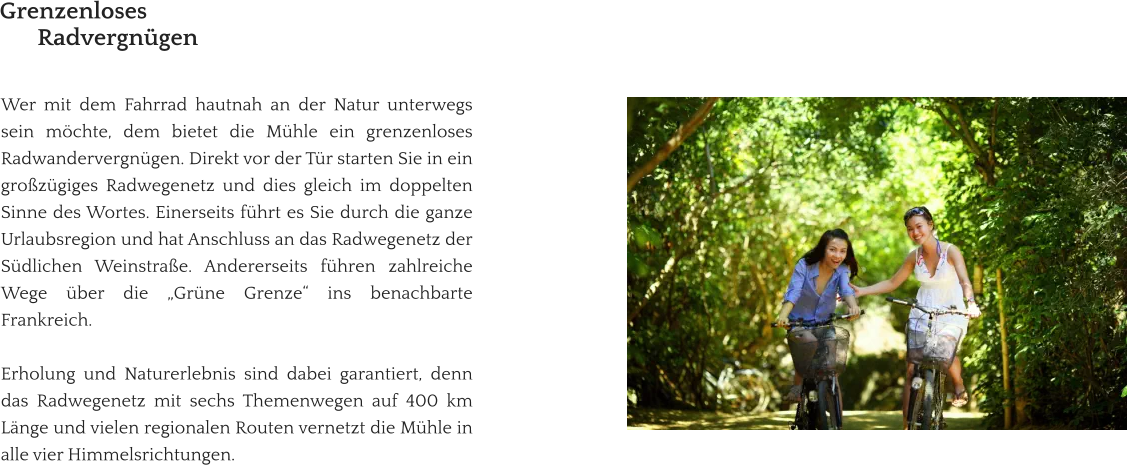 Wer mit dem Fahrrad hautnah an der Natur unterwegs sein möchte, dem bietet die Mühle ein grenzenloses Radwandervergnügen. Direkt vor der Tür starten Sie in ein großzügiges Radwegenetz und dies gleich im doppelten Sinne des Wortes. Einerseits führt es Sie durch die ganze Urlaubsregion und hat Anschluss an das Radwegenetz der Südlichen Weinstraße. Andererseits führen zahlreiche Wege über die „Grüne Grenze“ ins benachbarte Frankreich.   Erholung und Naturerlebnis sind dabei garantiert, denn das Radwegenetz mit sechs Themenwegen auf 400 km Länge und vielen regionalen Routen vernetzt die Mühle in alle vier Himmelsrichtungen.   Grenzenloses Radvergnügen