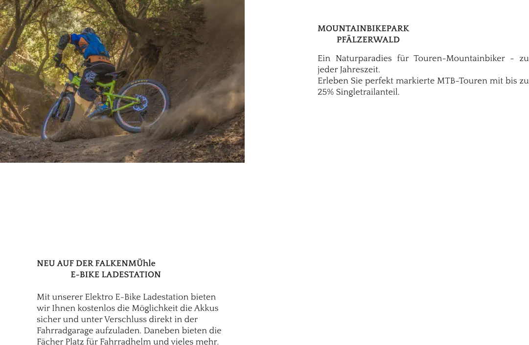 NEU AUF DER FALKENMÜhle                 E-BIKE LADESTATION  Mit unserer Elektro E-Bike Ladestation bieten  wir Ihnen kostenlos die Möglichkeit die Akkus  sicher und unter Verschluss direkt in der  Fahrradgarage aufzuladen. Daneben bieten die  Fächer Platz für Fahrradhelm und vieles mehr.   MOUNTAINBIKEPARK           PFÄLZERWALD  Ein Naturparadies für Touren-Mountainbiker - zu jeder Jahreszeit.  Erleben Sie perfekt markierte MTB-Touren mit bis zu 25% Singletrailanteil.