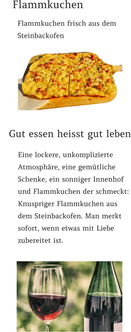 Gut essen heisst gut leben Flammkuchen Flammkuchen frisch aus dem Steinbackofen   Eine lockere, unkomplizierte Atmosphäre, eine gemütliche Schenke, ein sonniger Innenhof und Flammkuchen der schmeckt: Knuspriger Flammkuchen aus dem Steinbackofen. Man merkt sofort, wenn etwas mit Liebe zubereitet ist.