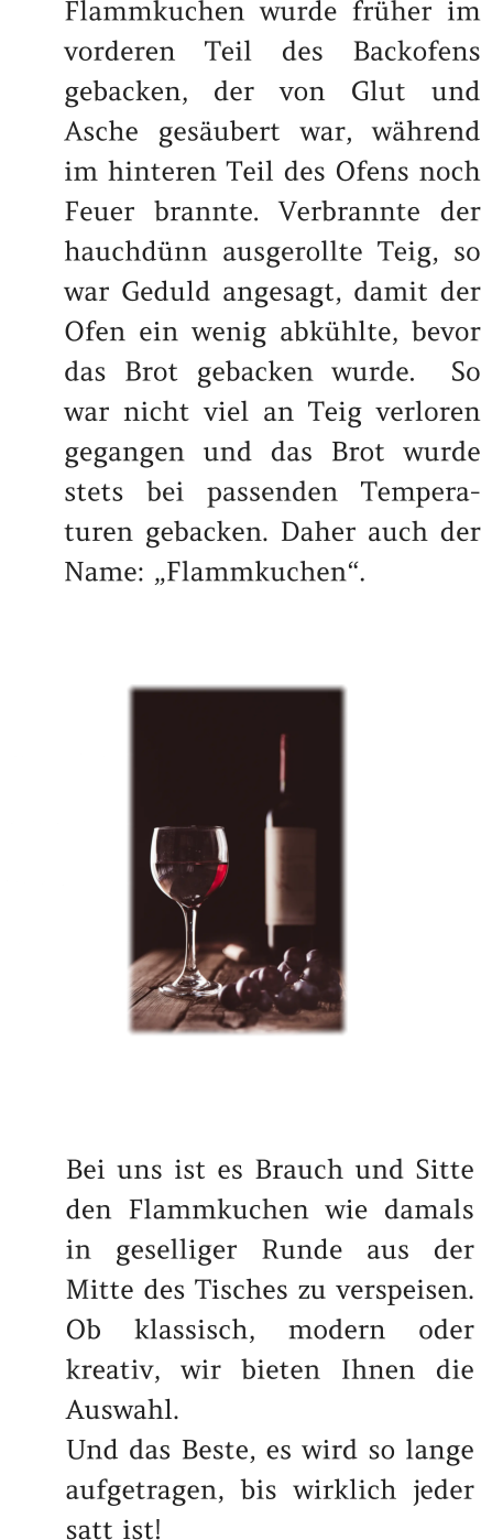 Flammkuchen wurde früher im vorderen Teil des Backofens gebacken, der von Glut und Asche gesäubert war, während im hinteren Teil des Ofens noch Feuer brannte. Verbrannte der hauchdünn ausgerollte Teig, so war Geduld angesagt, damit der Ofen ein wenig abkühlte, bevor das Brot gebacken wurde.  So war nicht viel an Teig verloren gegangen und das Brot wurde stets bei passenden Tempera-turen gebacken. Daher auch der Name: „Flammkuchen“.   Bei uns ist es Brauch und Sitte den Flammkuchen wie damals in geselliger Runde aus der Mitte des Tisches zu verspeisen. Ob klassisch, modern oder kreativ, wir bieten Ihnen die Auswahl.   Und das Beste, es wird so lange aufgetragen, bis wirklich jeder satt ist!