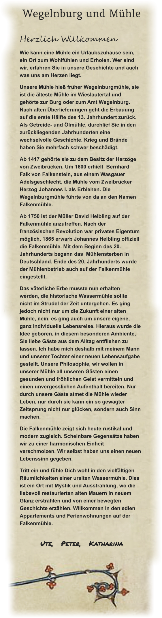 Wegelnburg und Mühle Herzlich Willkommen Wie kann eine Mühle ein Urlaubszuhause sein, ein Ort zum Wohlfühlen und Erholen. Wer sind wir, erfahren Sie in unsere Geschichte und auch was uns am Herzen liegt.   Unsere Mühle hieß früher Wegelnburgmühle, sie ist die älteste Mühle im Wieslautertal und gehörte zur Burg oder zum Amt Wegelnburg. Nach alten Überlieferungen geht die Erbauung auf die erste Hälfte des 13. Jahrhundert zurück. Als Getreide- und Ölmühle, durchlief Sie in den zurückliegenden Jahrhunderten eine wechselvolle Geschichte. Krieg und Brände haben Sie mehrfach schwer beschädigt.   Ab 1417 gehörte sie zu dem Besitz der Herzöge von Zweibrücken. Um 1600 erhielt  Bernhard Falk von Falkenstein, aus einem Wasgauer Adelsgeschlecht, die Mühle vom Zweibrücker Herzog Johannes I. als Erblehen. Die Wegelnburgmühle führte von da an den Namen Falkenmühle.  Ab 1750 ist der Müller David Helbling auf der Falkenmühle anzutreffen. Nach der französischen Revolution war privates Eigentum möglich. 1865 erwarb Johannes Helbling offiziell die Falkenmühle. Mit dem Beginn des 20. Jahrhunderts begann das  Mühlensterben in Deutschland. Ende des 20. Jahrhunderts wurde der Mühlenbetrieb auch auf der Falkenmühle eingestellt.   Das väterliche Erbe musste nun erhalten werden, die historische Wassermühle sollte nicht im Strudel der Zeit untergehen. Es ging jedoch nicht nur um die Zukunft einer alten Mühle, nein, es ging auch um unsere eigene, ganz individuelle Lebensreise. Hieraus wurde die Idee geboren, in diesem besonderen Ambiente, Sie liebe Gäste aus dem Alltag entfliehen zu lassen. Ich habe mich deshalb mit meinem Mann und unserer Tochter einer neuen Lebensaufgabe gestellt. Unsere Philosophie, wir wollen in unserer Mühle all unseren Gästen einen gesunden und fröhlichen Geist vermitteln und einen unvergesslichen Aufenthalt bereiten. Nur durch unsere Gäste atmet die Mühle wieder Leben, nur durch sie kann ein so gewagter Zeitsprung nicht nur glücken, sondern auch Sinn machen.   Die Falkenmühle zeigt sich heute rustikal und modern zugleich. Scheinbare Gegensätze haben wir zu einer harmonischen Einheit verschmolzen. Wir selbst haben uns einen neuen Lebenssinn gegeben.   Tritt ein und fühle Dich wohl in den vielfältigen Räumlichkeiten einer uralten Wassermühle. Dies ist ein Ort mit Mystik und Ausstrahlung, wo die liebevoll restaurierten alten Mauern in neuem Glanz erstrahlen und von einer bewegten Geschichte erzählen. Willkommen in den edlen Appartements und Ferienwohnungen auf der Falkenmühle.   Ute,   Peter,   Katharina