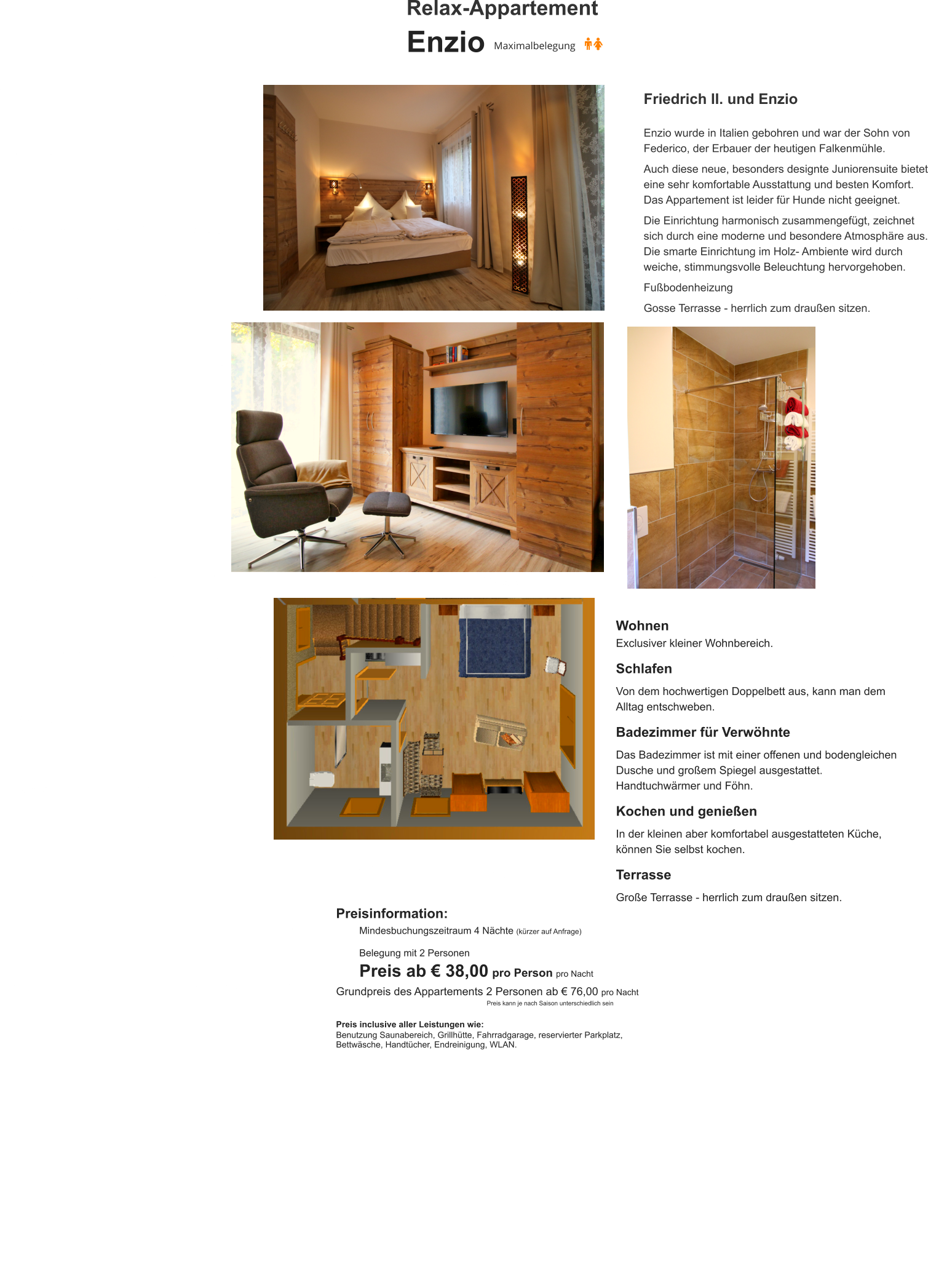 Relax-Appartement Enzio Friedrich II. und Enzio  Enzio wurde in Italien gebohren und war der Sohn von Federico, der Erbauer der heutigen Falkenmühle.   Auch diese neue, besonders designte Juniorensuite bietet eine sehr komfortable Ausstattung und besten Komfort. Das Appartement ist leider für Hunde nicht geeignet.  Die Einrichtung harmonisch zusammengefügt, zeichnet sich durch eine moderne und besondere Atmosphäre aus. Die smarte Einrichtung im Holz- Ambiente wird durch weiche, stimmungsvolle Beleuchtung hervorgehoben.  Fußbodenheizung  Gosse Terrasse - herrlich zum draußen sitzen. Wohnen Exclusiver kleiner Wohnbereich.  Schlafen  Von dem hochwertigen Doppelbett aus, kann man dem Alltag entschweben.   Badezimmer für Verwöhnte  Das Badezimmer ist mit einer offenen und bodengleichen Dusche und großem Spiegel ausgestattet. Handtuchwärmer und Föhn.  Kochen und genießen  In der kleinen aber komfortabel ausgestatteten Küche, können Sie selbst kochen.   Terrasse  Große Terrasse - herrlich zum draußen sitzen.   Preisinformation:  Mindesbuchungszeitraum 4 Nächte (kürzer auf Anfrage)  Belegung mit 2 Personen Preis ab € 38,00 pro Person pro Nacht Grundpreis des Appartements 2 Personen ab € 76,00 pro Nacht                                                                Preis kann je nach Saison unterschiedlich sein  Preis inclusive aller Leistungen wie: Benutzung Saunabereich, Grillhütte, Fahrradgarage, reservierter Parkplatz, Bettwäsche, Handtücher, Endreinigung, WLAN.