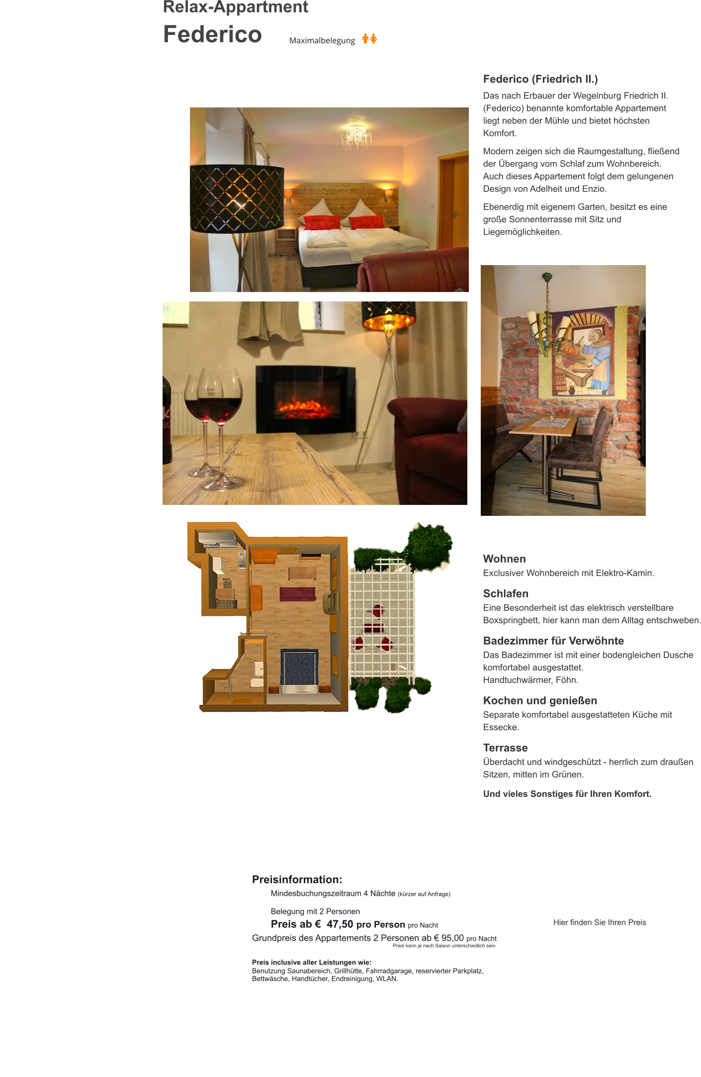 Relax-Appartment  Federico Federico (Friedrich II.)  Das nach Erbauer der Wegelnburg Friedrich II. (Federico) benannte komfortable Appartement liegt neben der Mühle und bietet höchsten Komfort.  Modern zeigen sich die Raumgestaltung, fließend der Übergang vom Schlaf zum Wohnbereich. Auch dieses Appartement folgt dem gelungenen Design von Adelheit und Enzio.  Ebenerdig mit eigenem Garten, besitzt es eine große Sonnenterrasse mit Sitz und Liegemöglichkeiten.   Wohnen Exclusiver Wohnbereich mit Elektro-Kamin.  Schlafen Eine Besonderheit ist das elektrisch verstellbare Boxspringbett, hier kann man dem Alltag entschweben.  Badezimmer für Verwöhnte Das Badezimmer ist mit einer bodengleichen Dusche komfortabel ausgestattet. Handtuchwärmer, Föhn.  Kochen und genießen Separate komfortabel ausgestatteten Küche mit Essecke.   Terrasse Überdacht und windgeschützt - herrlich zum draußen Sitzen, mitten im Grünen.  Und vieles Sonstiges für Ihren Komfort. Preisinformation:  Mindesbuchungszeitraum 4 Nächte (kürzer auf Anfrage)  Belegung mit 2 Personen Preis ab €  47,50 pro Person pro Nacht Grundpreis des Appartements 2 Personen ab € 95,00 pro Nacht                                                                                                       Preis kann je nach Saison unterschiedlich sein  Preis inclusive aller Leistungen wie: Benutzung Saunabereich, Grillhütte, Fahrradgarage, reservierter Parkplatz, Bettwäsche, Handtücher, Endreinigung, WLAN.  Hier finden Sie Ihren Preis