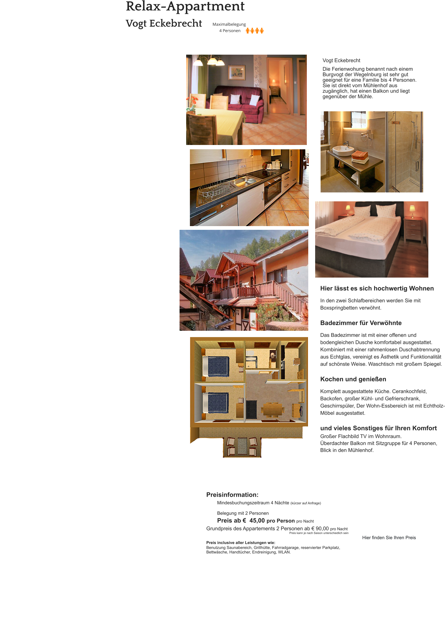 Relax-Appartment  Vogt Eckebrecht Hier lässt es sich hochwertig Wohnen  In den zwei Schlafbereichen werden Sie mit Boxspringbetten verwöhnt.  Badezimmer für Verwöhnte  Das Badezimmer ist mit einer offenen und bodengleichen Dusche komfortabel ausgestattet. Kombiniert mit einer rahmenlosen Duschabtrennung aus Echtglas, vereinigt es Ästhetik und Funktionalität auf schönste Weise. Waschtisch mit großem Spiegel.  Kochen und genießen  Komplett ausgestattete Küche. Cerankochfeld, Backofen, großer Kühl- und Gefrierschrank, Geschirrspüler, Der Wohn-Essbereich ist mit Echtholz-Möbel ausgestattet.   und vieles Sonstiges für Ihren Komfort Großer Flachbild TV im Wohnraum. Überdachter Balkon mit Sitzgruppe für 4 Personen, Blick in den Mühlenhof.   Vogt Eckebrecht  Die Ferienwohung benannt nach einem Burgvogt der Wegelnburg ist sehr gut geeignet für eine Familie bis 4 Personen. Sie ist direkt vom Mühlenhof aus zugänglich, hat einen Balkon und liegt gegenüber der Mühle. Preisinformation:  Mindesbuchungszeitraum 4 Nächte (kürzer auf Anfrage)  Belegung mit 2 Personen Preis ab €  45,00 pro Person pro Nacht Grundpreis des Appartements 2 Personen ab € 90,00 pro Nacht                                                                                                         Preis kann je nach Saison unterschiedlich sein  Preis inclusive aller Leistungen wie: Benutzung Saunabereich, Grillhütte, Fahrradgarage, reservierter Parkplatz, Bettwäsche, Handtücher, Endreinigung, WLAN.    Hier finden Sie Ihren Preis
