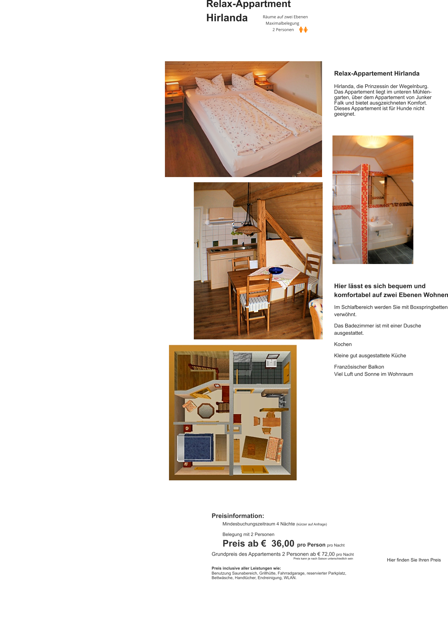 Relax-Appartment  Hirlanda Relax-Appartement Hirlanda  Hirlanda, die Prinzessin der Wegelnburg. Das Appartement liegt im unteren Mühlen-garten, über dem Appartement von Junker Falk und bietet ausgzeichneten Komfort. Dieses Appartement ist für Hunde nicht geeignet.  Hier lässt es sich bequem und komfortabel auf zwei Ebenen Wohnen  Im Schlafbereich werden Sie mit Boxspringbetten verwöhnt.  Das Badezimmer ist mit einer Dusche ausgestattet.  Kochen  Kleine gut ausgestattete Küche  Französischer Balkon Viel Luft und Sonne im Wohnraum Preisinformation:  Mindesbuchungszeitraum 4 Nächte (kürzer auf Anfrage)  Belegung mit 2 Personen Preis ab €  36,00 pro Person pro Nacht Grundpreis des Appartements 2 Personen ab € 72,00 pro Nacht                                                                                                       Preis kann je nach Saison unterschiedlich sein  Preis inclusive aller Leistungen wie: Benutzung Saunabereich, Grillhütte, Fahrradgarage, reservierter Parkplatz, Bettwäsche, Handtücher, Endreinigung, WLAN.  Hier finden Sie Ihren Preis