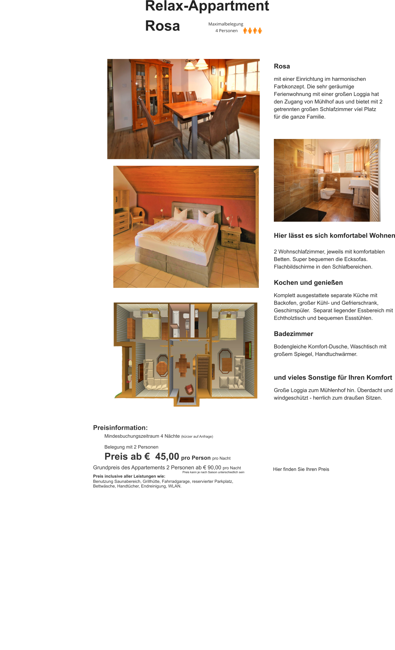 Relax-Appartment  Rosa Rosa  mit einer Einrichtung im harmonischen Farbkonzept. Die sehr geräumige Ferienwohnung mit einer großen Loggia hat den Zugang von Mühlhof aus und bietet mit 2 getrennten großen Schlafzimmer víel Platz für die ganze Familie. Hier lässt es sich komfortabel Wohnen  2 Wohnschlafzimmer, jeweils mit komfortablen Betten. Super bequemen die Ecksofas.  Flachbildschirme in den Schlafbereichen.  Kochen und genießen  Komplett ausgestattete separate Küche mit Backofen, großer Kühl- und Gefrierschrank, Geschirrspüler.  Separat liegender Essbereich mit Echtholztisch und bequemen Essstühlen.   Badezimmer  Bodengleiche Komfort-Dusche, Waschtisch mit großem Spiegel, Handtuchwärmer.   und vieles Sonstige für Ihren Komfort  Große Loggia zum Mühlenhof hin. Überdacht und windgeschützt - herrlich zum draußen Sitzen.  Preisinformation:  Mindesbuchungszeitraum 4 Nächte (kürzer auf Anfrage)  Belegung mit 2 Personen Preis ab €  45,00 pro Person pro Nacht Grundpreis des Appartements 2 Personen ab € 90,00 pro Nacht                                                                                                            Preis kann je nach Saison unterschiedlich sein Preis inclusive aller Leistungen wie: Benutzung Saunabereich, Grillhütte, Fahrradgarage, reservierter Parkplatz, Bettwäsche, Handtücher, Endreinigung, WLAN.  Hier finden Sie Ihren Preis